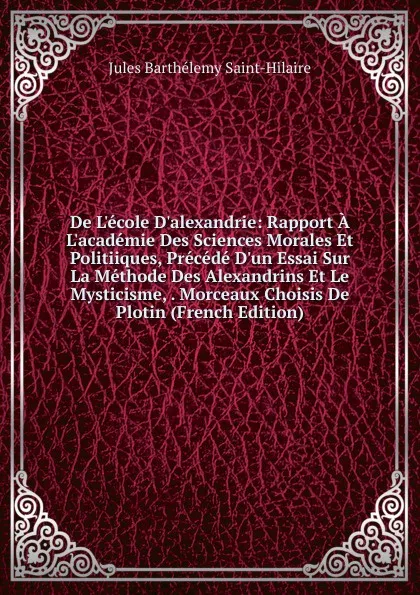 Обложка книги De L.ecole D.alexandrie: Rapport A L.academie Des Sciences Morales Et Politiiques, Precede D.un Essai Sur La Methode Des Alexandrins Et Le Mysticisme, . Morceaux Choisis De Plotin (French Edition), Jules Barthélemy Saint-Hilaire