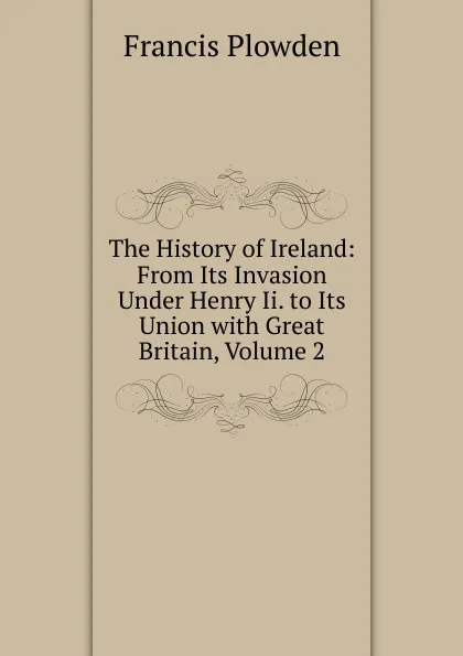 Обложка книги The History of Ireland: From Its Invasion Under Henry Ii. to Its Union with Great Britain, Volume 2, Francis Plowden