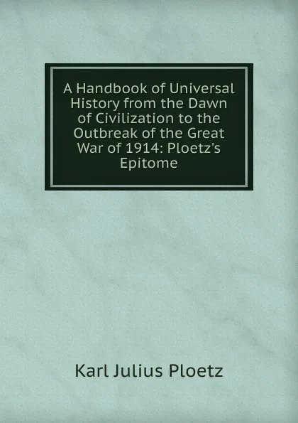 Обложка книги A Handbook of Universal History from the Dawn of Civilization to the Outbreak of the Great War of 1914: Ploetz.s Epitome, Karl Julius Ploetz