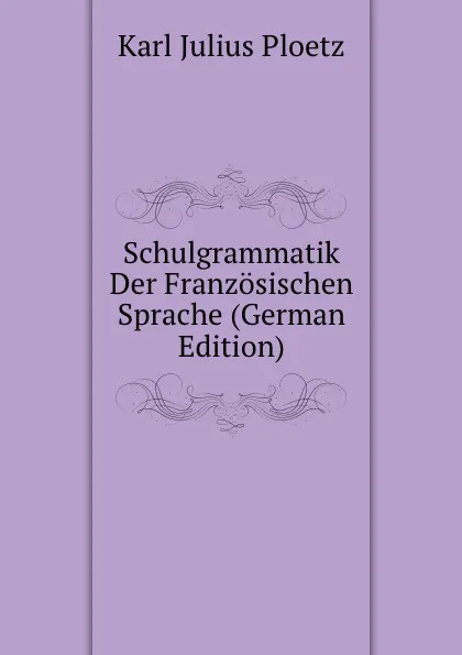 Обложка книги Schulgrammatik Der Franzosischen Sprache (German Edition), Karl Julius Ploetz