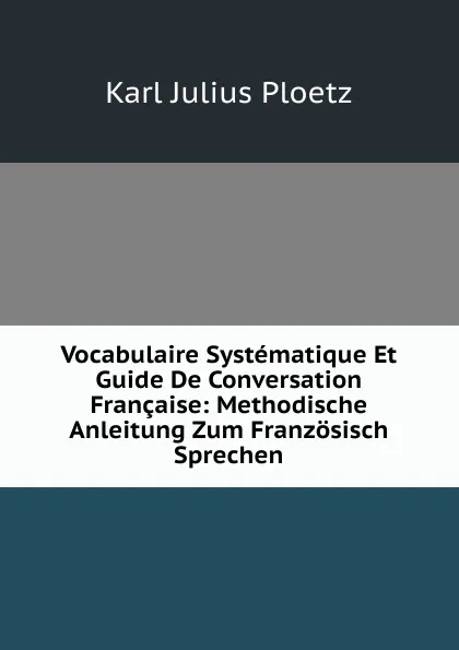 Обложка книги Vocabulaire Systematique Et Guide De Conversation Francaise: Methodische Anleitung Zum Franzosisch Sprechen, Karl Julius Ploetz