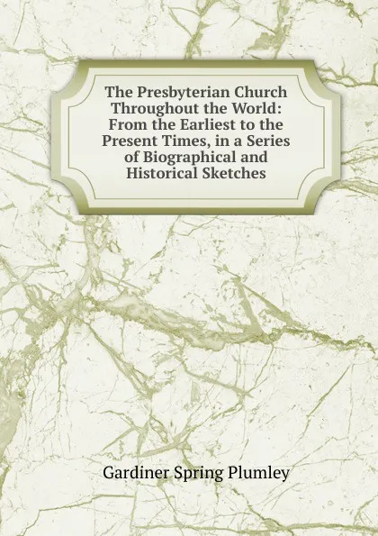 Обложка книги The Presbyterian Church Throughout the World: From the Earliest to the Present Times, in a Series of Biographical and Historical Sketches, Gardiner Spring Plumley