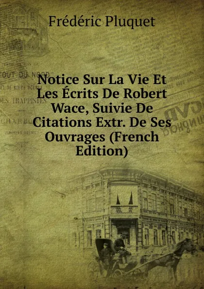 Обложка книги Notice Sur La Vie Et Les Ecrits De Robert Wace, Suivie De Citations Extr. De Ses Ouvrages (French Edition), Frédéric Pluquet