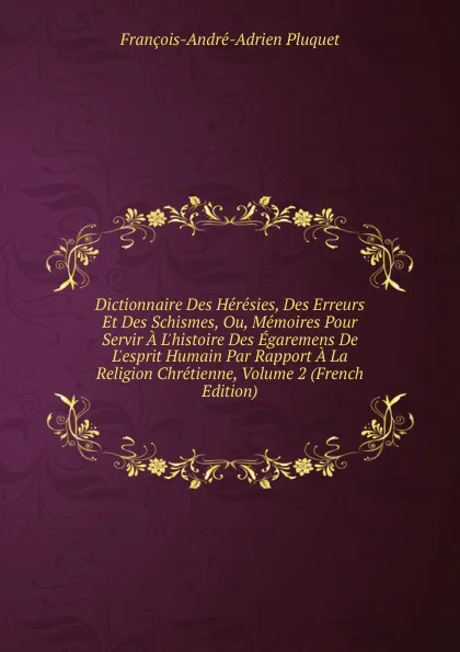 Обложка книги Dictionnaire Des Heresies, Des Erreurs Et Des Schismes, Ou, Memoires Pour Servir A L.histoire Des Egaremens De L.esprit Humain Par Rapport A La Religion Chretienne, Volume 2 (French Edition), François-André-Adrien Pluquet