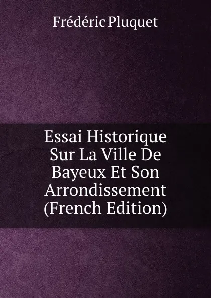 Обложка книги Essai Historique Sur La Ville De Bayeux Et Son Arrondissement (French Edition), Frédéric Pluquet