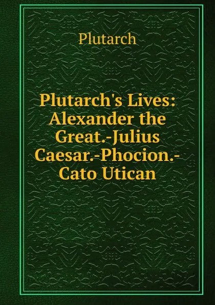 Обложка книги Plutarch.s Lives: Alexander the Great.-Julius Caesar.-Phocion.-Cato Utican, Plutarch