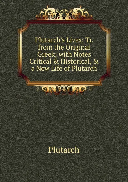 Обложка книги Plutarch.s Lives: Tr. from the Original Greek; with Notes Critical . Historical, . a New Life of Plutarch., Plutarch