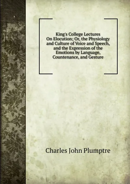 Обложка книги King.s College Lectures On Elocution; Or, the Physiology and Culture of Voice and Speech, and the Expression of the Emotions by Language, Countenance, and Gesture, Charles John Plumptre