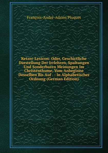 Обложка книги Ketzer-Lexicon: Oder, Geschictliche Darstellung Der Irrlehren, Spaltungen Und Sonderbaren Meinungen Im Christenthume, Vom Anbeginne Desselben Bis Auf . : In Alphabetischer Ordnung (German Edition), François-André-Adrien Pluquet