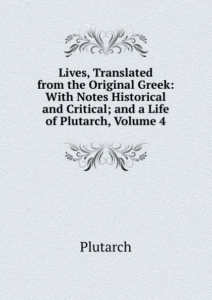 Обложка книги Lives, Translated from the Original Greek: With Notes Historical and Critical; and a Life of Plutarch, Volume 4, Plutarch