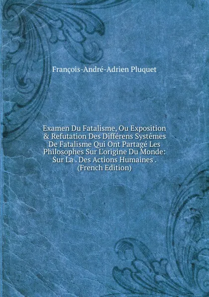 Обложка книги Examen Du Fatalisme, Ou Exposition . Refutation Des Differens Systemes De Fatalisme Qui Ont Partage Les Philosophes Sur L.origine Du Monde: Sur La . Des Actions Humaines . (French Edition), François-André-Adrien Pluquet