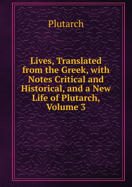 Обложка книги Lives, Translated from the Greek, with Notes Critical and Historical, and a New Life of Plutarch, Volume 3, Plutarch