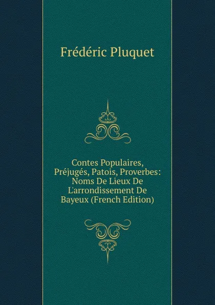 Обложка книги Contes Populaires, Prejuges, Patois, Proverbes: Noms De Lieux De L.arrondissement De Bayeux (French Edition), Frédéric Pluquet