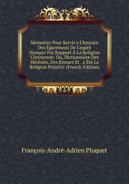 Обложка книги Memoires Pour Servir a L.histoire Des Egaremens De L.esprit Humain Par Rapport A La Religion Chretienne: Ou, Dictionnaire Des Heresies, Des Erreurs Et . a Ete La Religion Primitiv (French Edition), François-André-Adrien Pluquet