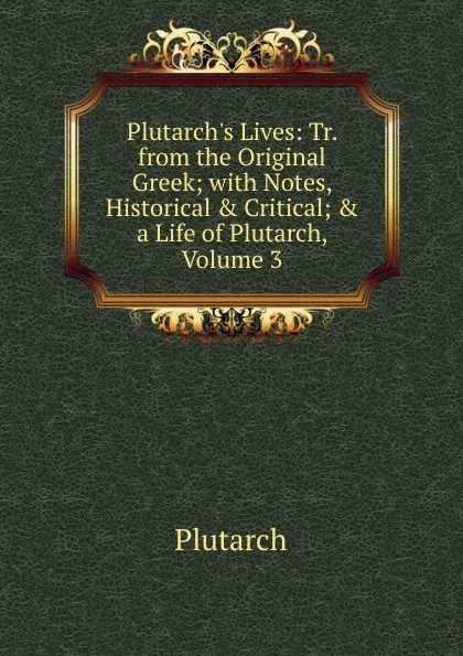 Обложка книги Plutarch.s Lives: Tr. from the Original Greek; with Notes, Historical . Critical; . a Life of Plutarch, Volume 3, Plutarch