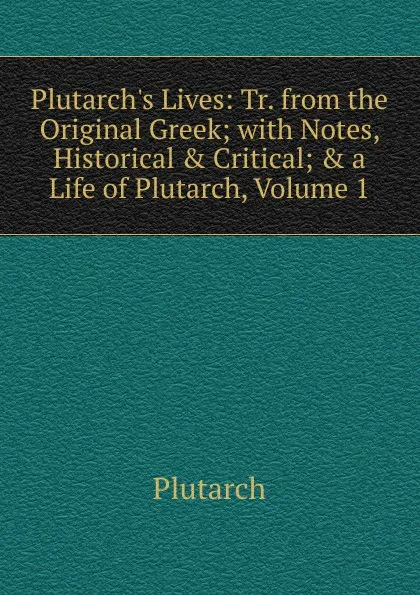 Обложка книги Plutarch.s Lives: Tr. from the Original Greek; with Notes, Historical . Critical; . a Life of Plutarch, Volume 1, Plutarch