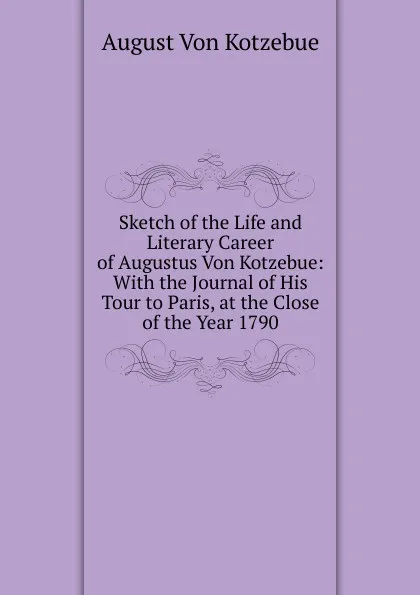 Обложка книги Sketch of the Life and Literary Career of Augustus Von Kotzebue: With the Journal of His Tour to Paris, at the Close of the Year 1790, August von Kotzebue