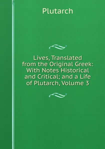 Обложка книги Lives, Translated from the Original Greek: With Notes Historical and Critical; and a Life of Plutarch, Volume 3, Plutarch