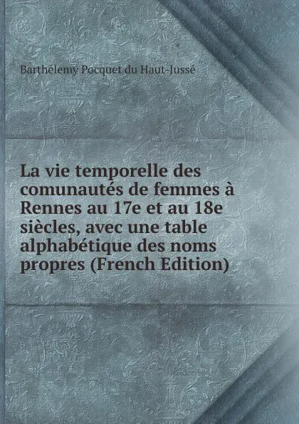 Обложка книги La vie temporelle des comunautes de femmes a Rennes au 17e et au 18e siecles, avec une table alphabetique des noms propres (French Edition), Barthélemy Pocquet Du Haut-Jussé