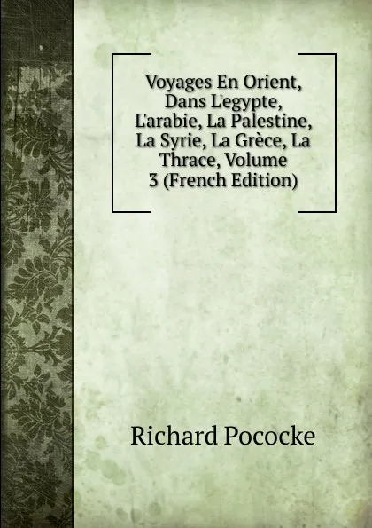 Обложка книги Voyages En Orient, Dans L.egypte, L.arabie, La Palestine, La Syrie, La Grece, La Thrace, Volume 3 (French Edition), Richard Pococke