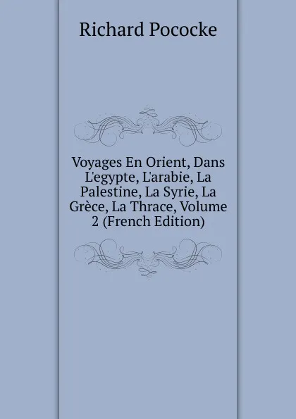 Обложка книги Voyages En Orient, Dans L.egypte, L.arabie, La Palestine, La Syrie, La Grece, La Thrace, Volume 2 (French Edition), Richard Pococke