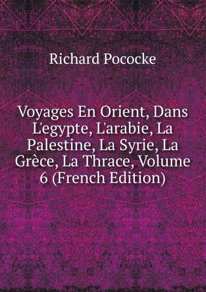 Обложка книги Voyages En Orient, Dans L.egypte, L.arabie, La Palestine, La Syrie, La Grece, La Thrace, Volume 6 (French Edition), Richard Pococke