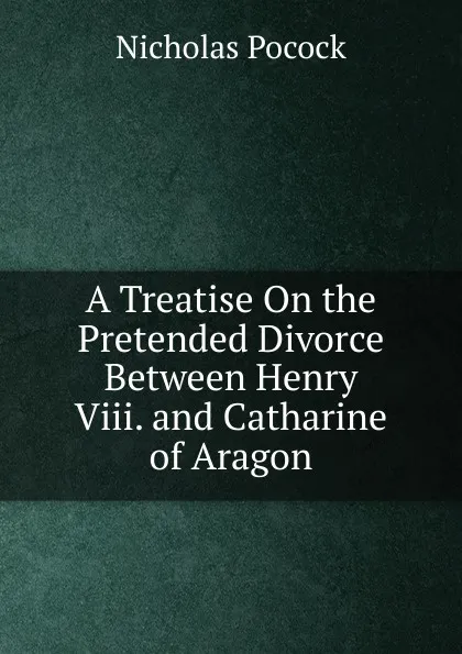 Обложка книги A Treatise On the Pretended Divorce Between Henry Viii. and Catharine of Aragon, Nicholas Pocock