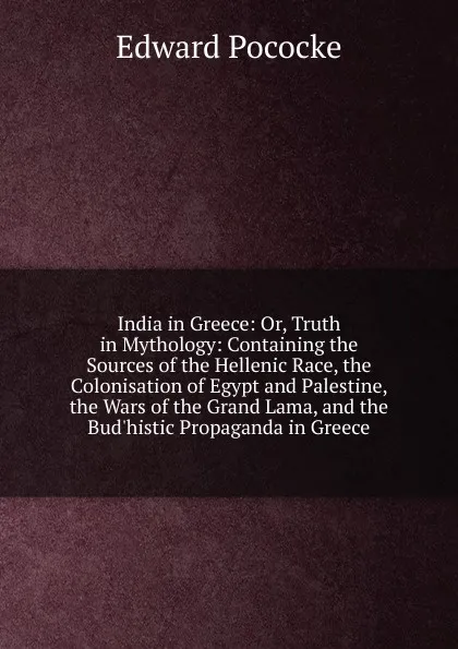 Обложка книги India in Greece: Or, Truth in Mythology: Containing the Sources of the Hellenic Race, the Colonisation of Egypt and Palestine, the Wars of the Grand Lama, and the Bud.histic Propaganda in Greece, Edward Pococke