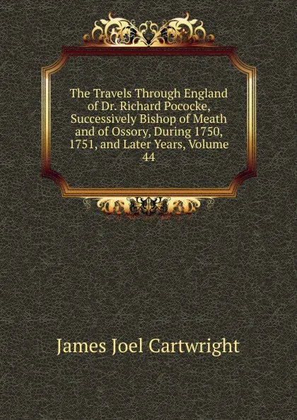 Обложка книги The Travels Through England of Dr. Richard Pococke, Successively Bishop of Meath and of Ossory, During 1750, 1751, and Later Years, Volume 44, James Joel Cartwright