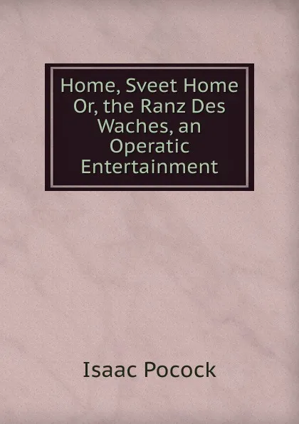 Обложка книги Home, Sveet Home Or, the Ranz Des Waches, an Operatic Entertainment, Isaac Pocock