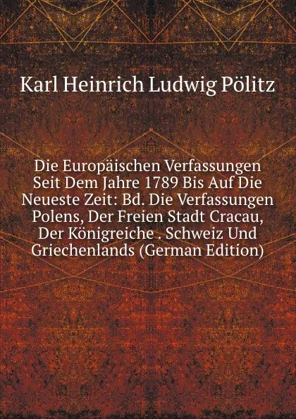 Обложка книги Die Europaischen Verfassungen Seit Dem Jahre 1789 Bis Auf Die Neueste Zeit: Bd. Die Verfassungen Polens, Der Freien Stadt Cracau, Der Konigreiche . Schweiz Und Griechenlands (German Edition), Karl Heinrich Ludwig Pölitz