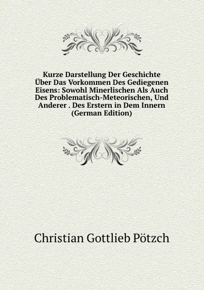 Обложка книги Kurze Darstellung Der Geschichte Uber Das Vorkommen Des Gediegenen Eisens: Sowohl Minerlischen Als Auch Des Problematisch-Meteorischen, Und Anderer . Des Erstern in Dem Innern (German Edition), Christian Gottlieb Pötzch