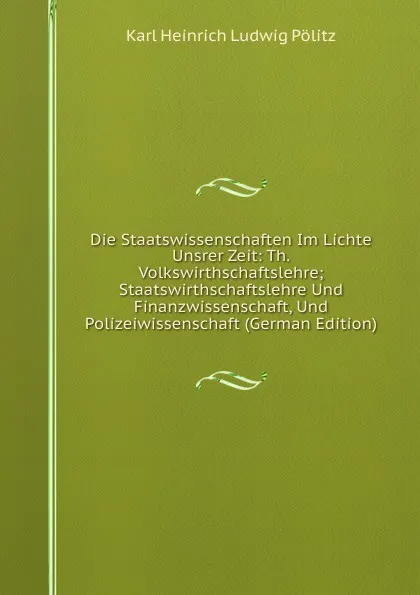 Обложка книги Die Staatswissenschaften Im Lichte Unsrer Zeit: Th. Volkswirthschaftslehre; Staatswirthschaftslehre Und Finanzwissenschaft, Und Polizeiwissenschaft (German Edition), Karl Heinrich Ludwig Pölitz