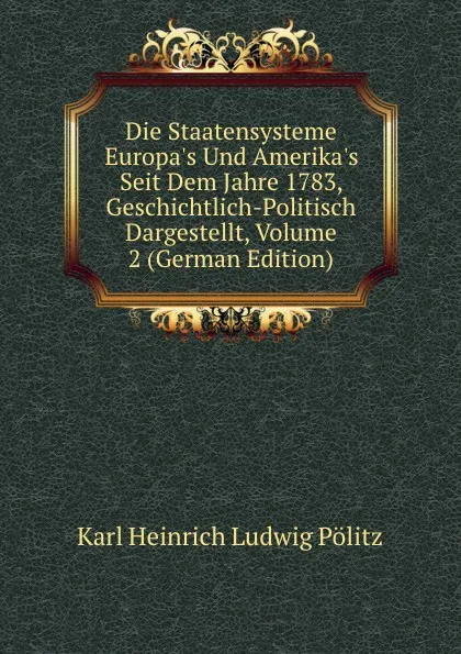 Обложка книги Die Staatensysteme Europa.s Und Amerika.s Seit Dem Jahre 1783, Geschichtlich-Politisch Dargestellt, Volume 2 (German Edition), Karl Heinrich Ludwig Pölitz