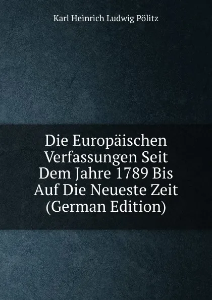 Обложка книги Die Europaischen Verfassungen Seit Dem Jahre 1789 Bis Auf Die Neueste Zeit (German Edition), Karl Heinrich Ludwig Pölitz