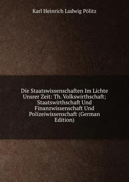 Обложка книги Die Staatswissenschaften Im Lichte Unsrer Zeit: Th. Volkswirthschaft; Staatswirthschaft Und Finanzwissenschaft Und Polizeiwissenschaft (German Edition), Karl Heinrich Ludwig Pölitz