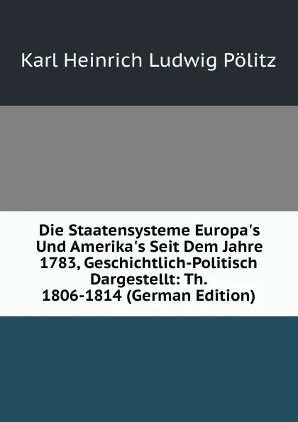 Обложка книги Die Staatensysteme Europa.s Und Amerika.s Seit Dem Jahre 1783, Geschichtlich-Politisch Dargestellt: Th. 1806-1814 (German Edition), Karl Heinrich Ludwig Pölitz