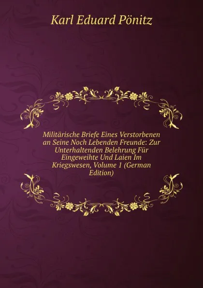 Обложка книги Militarische Briefe Eines Verstorbenen an Seine Noch Lebenden Freunde: Zur Unterhaltenden Belehrung Fur Eingeweihte Und Laien Im Kriegswesen, Volume 1 (German Edition), Karl Eduard Pönitz