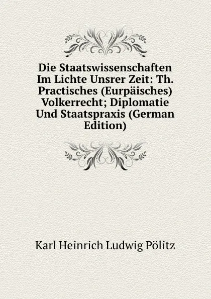 Обложка книги Die Staatswissenschaften Im Lichte Unsrer Zeit: Th. Practisches (Eurpaisches) Volkerrecht; Diplomatie Und Staatspraxis (German Edition), Karl Heinrich Ludwig Pölitz