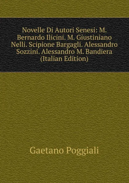 Обложка книги Novelle Di Autori Senesi: M. Bernardo Ilicini. M. Giustiniano Nelli. Scipione Bargagli. Alessandro Sozzini. Alessandro M. Bandiera (Italian Edition), Gaetano Poggiali