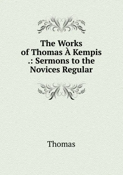 Обложка книги The Works of Thomas A Kempis .: Sermons to the Novices Regular, Thomas à Kempis