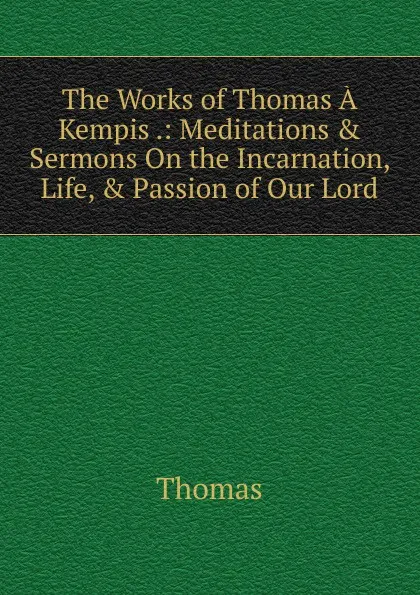 Обложка книги The Works of Thomas A Kempis .: Meditations . Sermons On the Incarnation, Life, . Passion of Our Lord, Thomas à Kempis