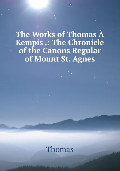 Обложка книги The Works of Thomas A Kempis .: The Chronicle of the Canons Regular of Mount St. Agnes, Thomas à Kempis