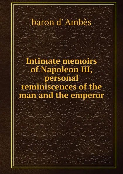 Обложка книги Intimate memoirs of Napoleon III, personal reminiscences of the man and the emperor, baron d' Ambès