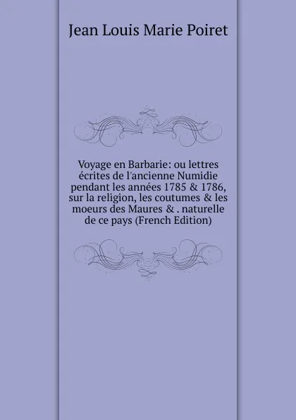 Обложка книги Voyage en Barbarie: ou lettres ecrites de l.ancienne Numidie pendant les annees 1785 . 1786, sur la religion, les coutumes . les moeurs des Maures . . naturelle de ce pays (French Edition), Jean Louis Marie Poiret