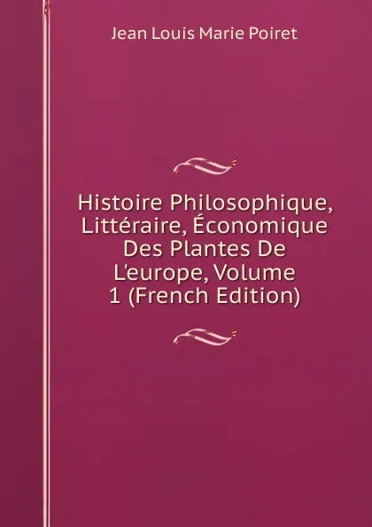 Обложка книги Histoire Philosophique, Litteraire, Economique Des Plantes De L.europe, Volume 1 (French Edition), Jean Louis Marie Poiret