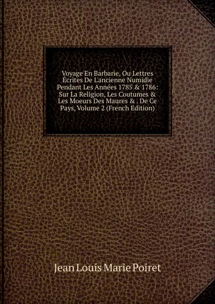 Обложка книги Voyage En Barbarie, Ou Lettres Ecrites De L.ancienne Numidie Pendant Les Annees 1785 . 1786: Sur La Religion, Les Coutumes . Les Moeurs Des Maures . . De Ce Pays, Volume 2 (French Edition), Jean Louis Marie Poiret