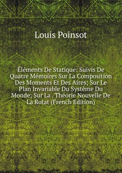 Обложка книги Elements De Statique: Suivis De Quatre Memoires Sur La Composition Des Moments Et Des Aires; Sur Le Plan Invariable Du Systeme Du Monde; Sur La . Theorie Nouvelle De La Rotat (French Edition), Louis Poinsot