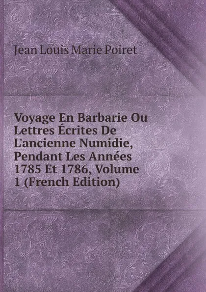 Обложка книги Voyage En Barbarie Ou Lettres Ecrites De L.ancienne Numidie, Pendant Les Annees 1785 Et 1786, Volume 1 (French Edition), Jean Louis Marie Poiret