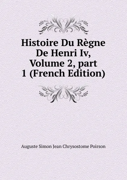 Обложка книги Histoire Du Regne De Henri Iv, Volume 2,.part 1 (French Edition), Auguste Simon Jean Chrysostome Poirson